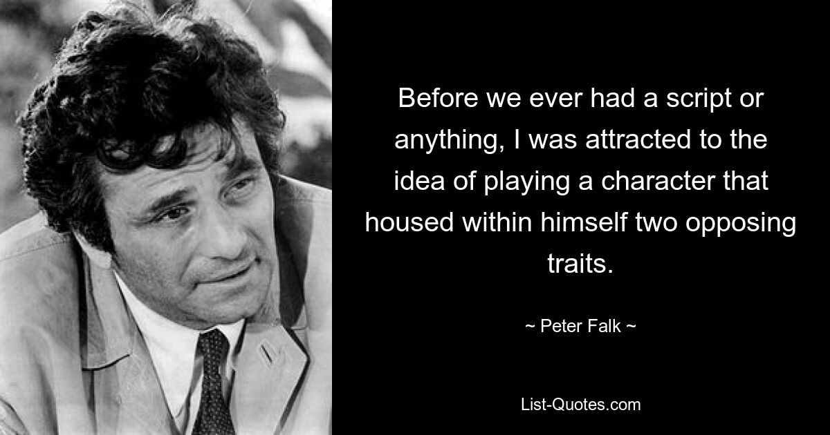 Before we ever had a script or anything, I was attracted to the idea of playing a character that housed within himself two opposing traits. — © Peter Falk