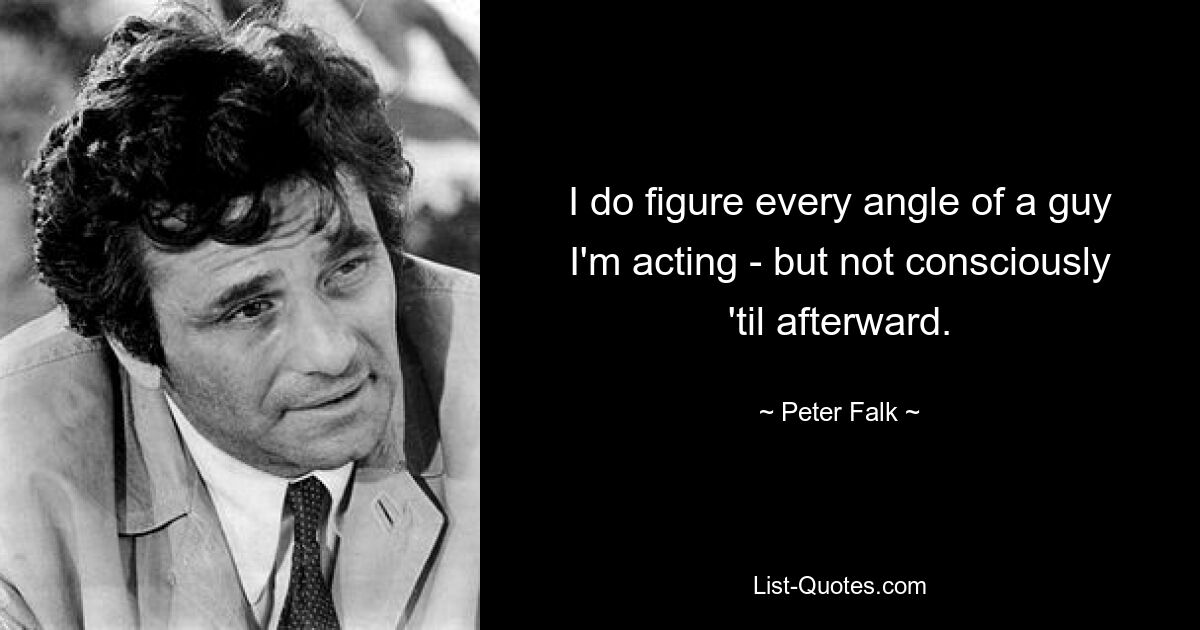 I do figure every angle of a guy I'm acting - but not consciously 'til afterward. — © Peter Falk