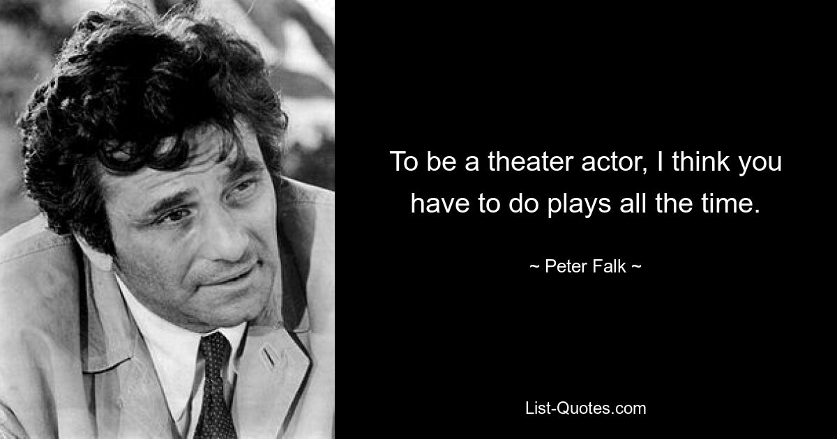 To be a theater actor, I think you have to do plays all the time. — © Peter Falk