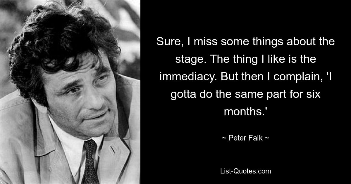 Sure, I miss some things about the stage. The thing I like is the immediacy. But then I complain, 'I gotta do the same part for six months.' — © Peter Falk