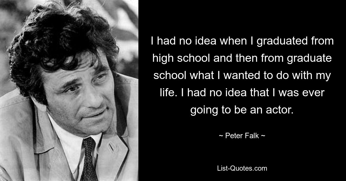 I had no idea when I graduated from high school and then from graduate school what I wanted to do with my life. I had no idea that I was ever going to be an actor. — © Peter Falk