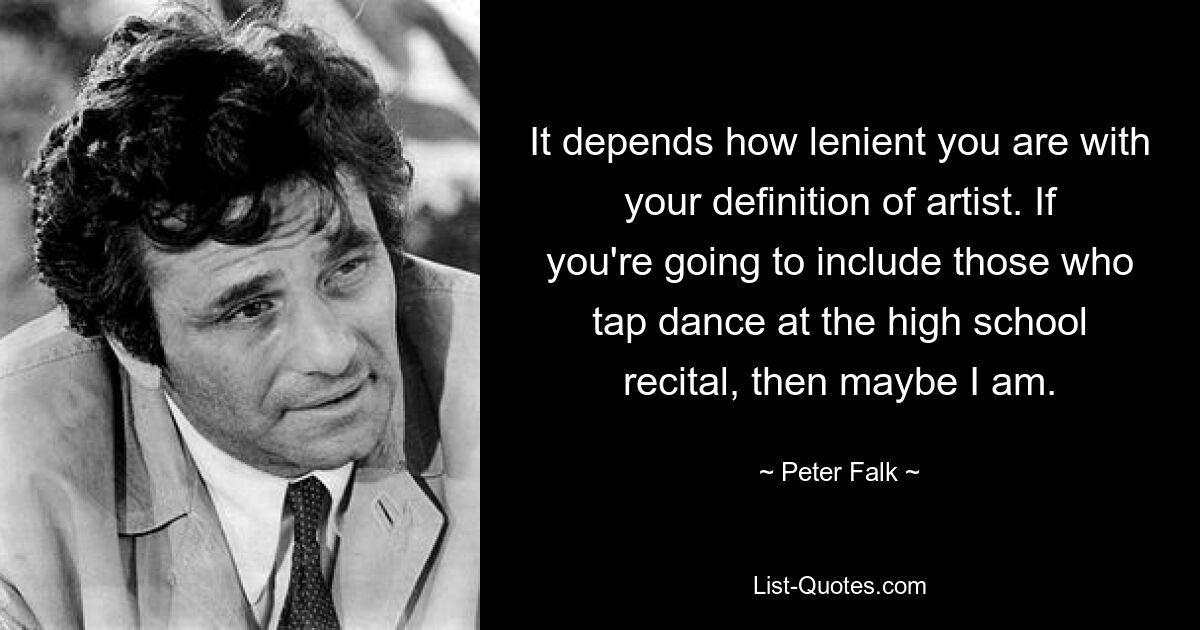 It depends how lenient you are with your definition of artist. If you're going to include those who tap dance at the high school recital, then maybe I am. — © Peter Falk