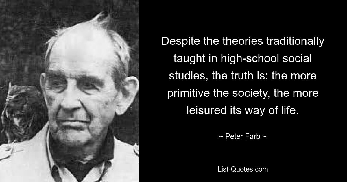 Despite the theories traditionally taught in high-school social studies, the truth is: the more primitive the society, the more leisured its way of life. — © Peter Farb