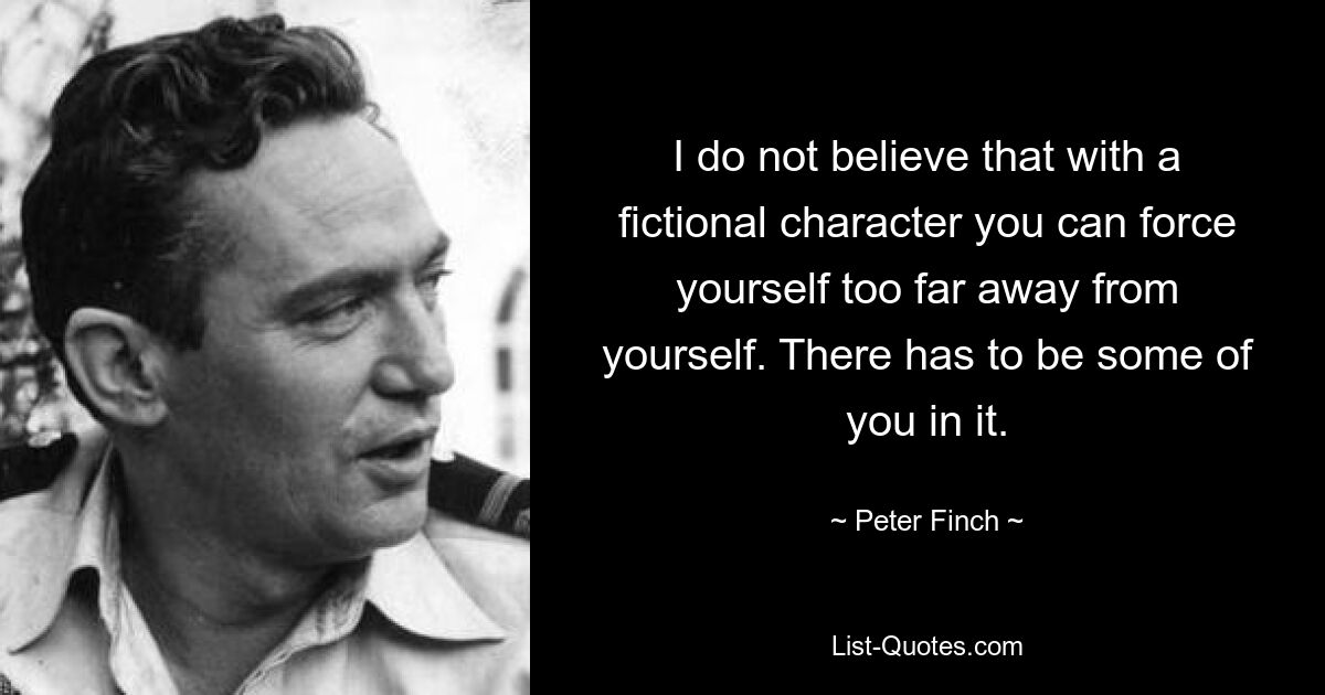 I do not believe that with a fictional character you can force yourself too far away from yourself. There has to be some of you in it. — © Peter Finch