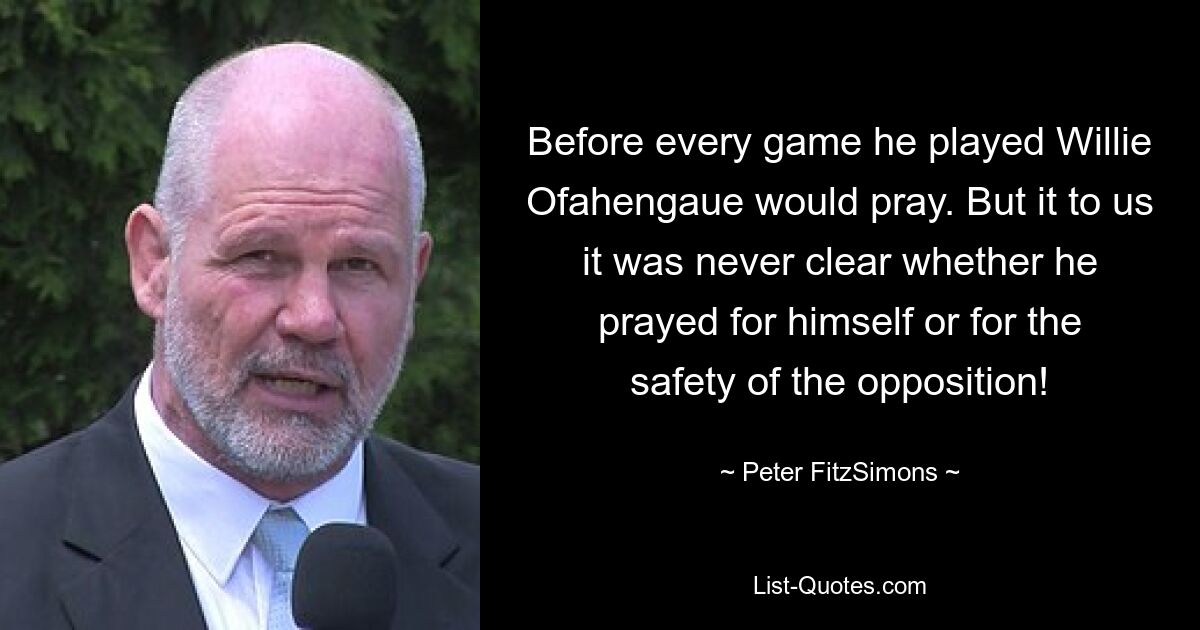 Before every game he played Willie Ofahengaue would pray. But it to us it was never clear whether he prayed for himself or for the safety of the opposition! — © Peter FitzSimons