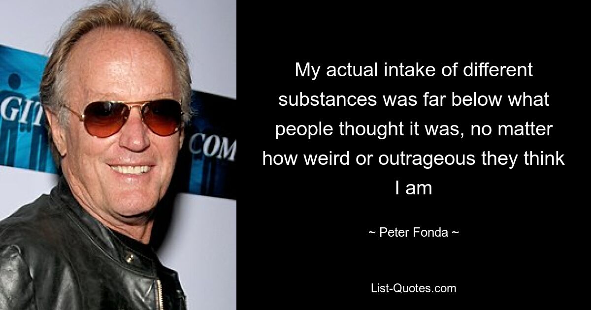 My actual intake of different substances was far below what people thought it was, no matter how weird or outrageous they think I am — © Peter Fonda