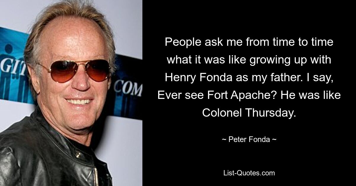 People ask me from time to time what it was like growing up with Henry Fonda as my father. I say, Ever see Fort Apache? He was like Colonel Thursday. — © Peter Fonda