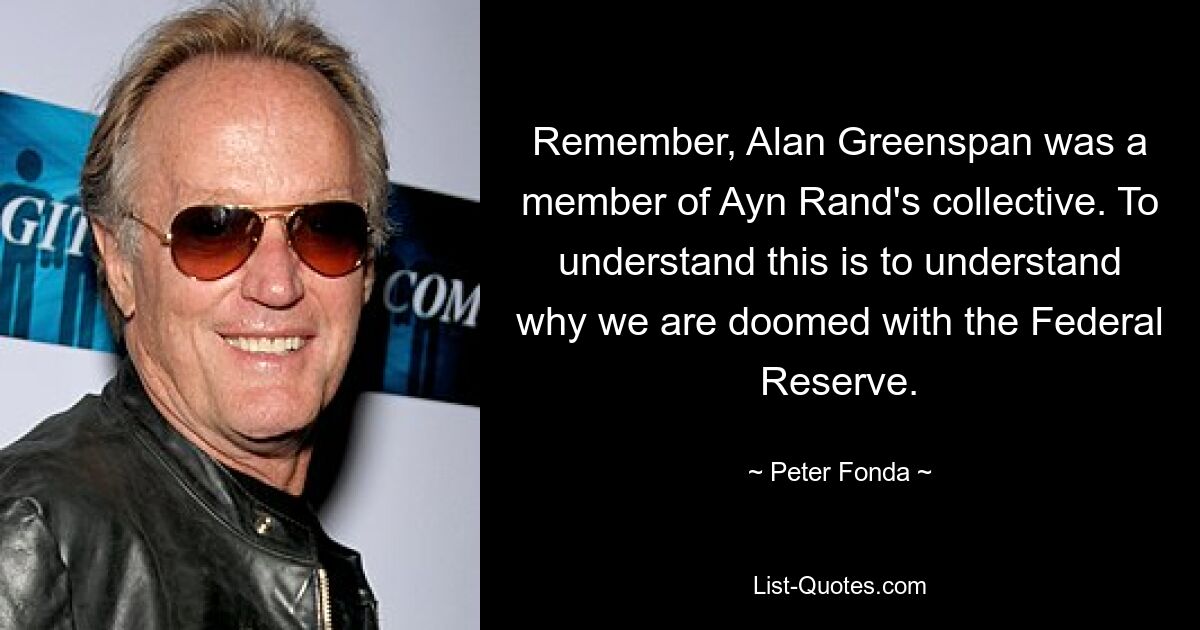 Remember, Alan Greenspan was a member of Ayn Rand's collective. To understand this is to understand why we are doomed with the Federal Reserve. — © Peter Fonda