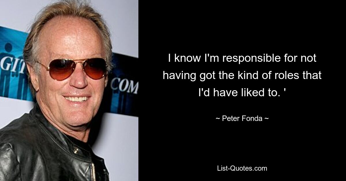 I know I'm responsible for not having got the kind of roles that I'd have liked to. ' — © Peter Fonda