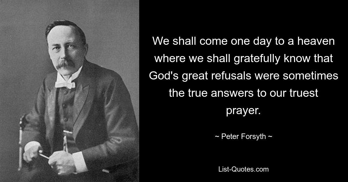 We shall come one day to a heaven where we shall gratefully know that God's great refusals were sometimes the true answers to our truest prayer. — © Peter Forsyth