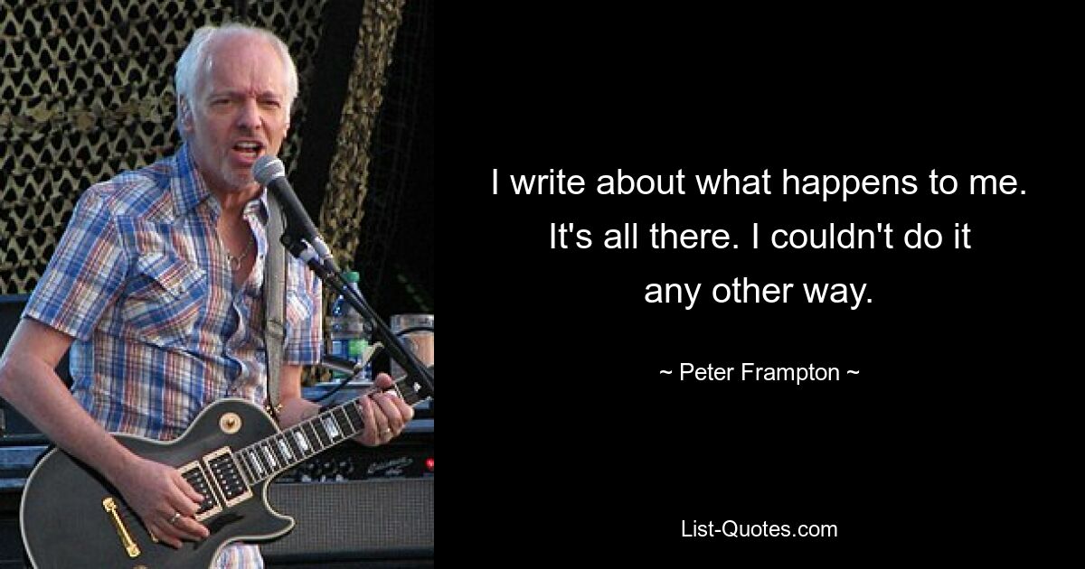 I write about what happens to me. It's all there. I couldn't do it any other way. — © Peter Frampton