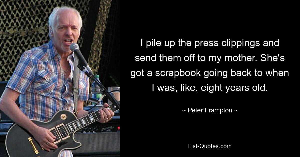 I pile up the press clippings and send them off to my mother. She's got a scrapbook going back to when I was, like, eight years old. — © Peter Frampton