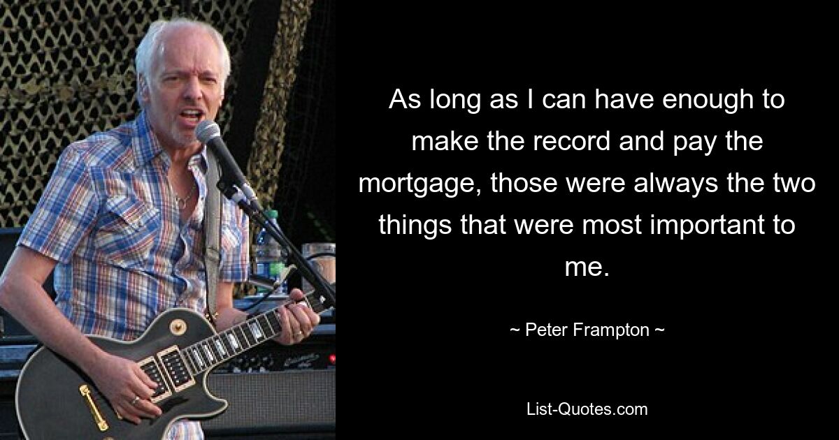 As long as I can have enough to make the record and pay the mortgage, those were always the two things that were most important to me. — © Peter Frampton