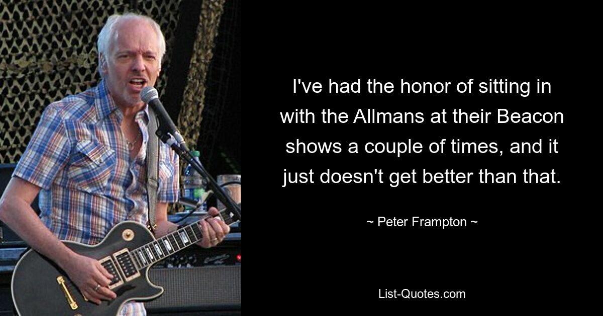 I've had the honor of sitting in with the Allmans at their Beacon shows a couple of times, and it just doesn't get better than that. — © Peter Frampton