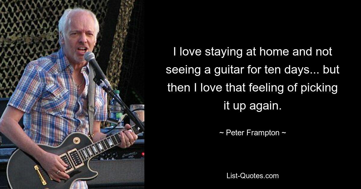 I love staying at home and not seeing a guitar for ten days... but then I love that feeling of picking it up again. — © Peter Frampton