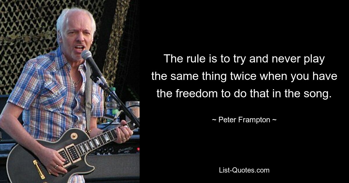 The rule is to try and never play the same thing twice when you have the freedom to do that in the song. — © Peter Frampton