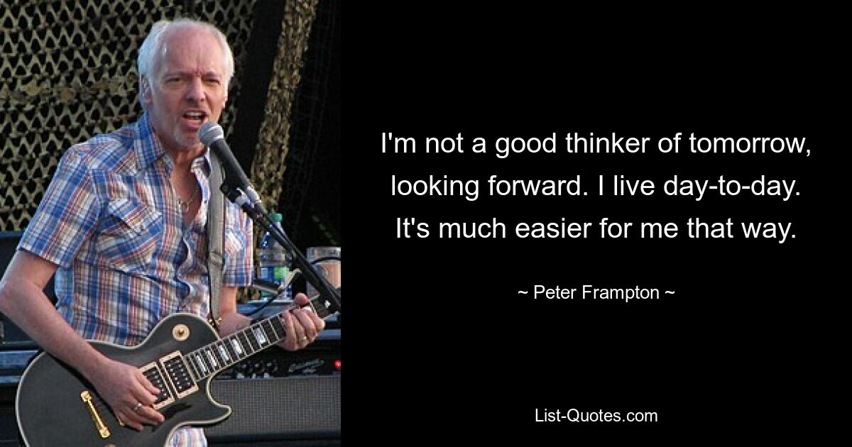 I'm not a good thinker of tomorrow, looking forward. I live day-to-day. It's much easier for me that way. — © Peter Frampton