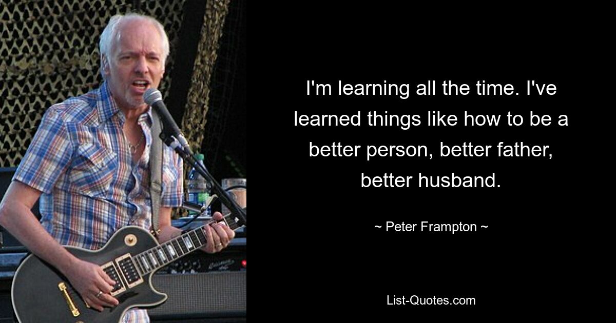 Ich lerne ständig. Ich habe Dinge gelernt, wie man ein besserer Mensch, ein besserer Vater, ein besserer Ehemann wird. — © Peter Frampton 