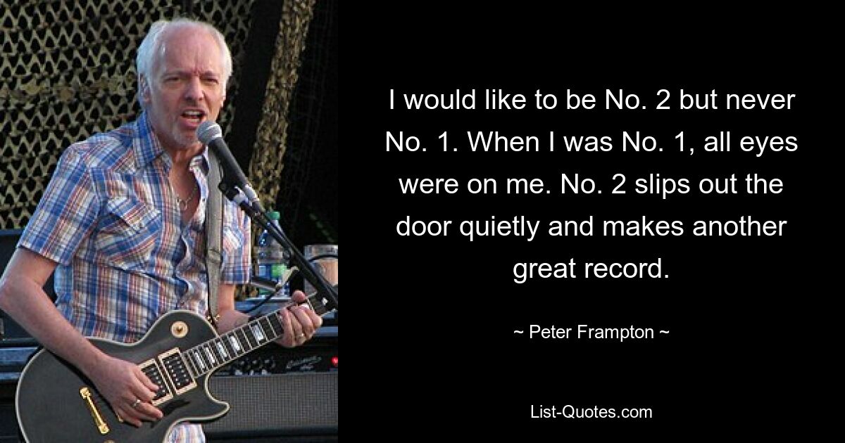 I would like to be No. 2 but never No. 1. When I was No. 1, all eyes were on me. No. 2 slips out the door quietly and makes another great record. — © Peter Frampton