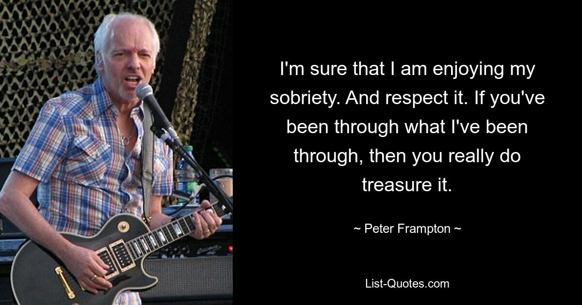 I'm sure that I am enjoying my sobriety. And respect it. If you've been through what I've been through, then you really do treasure it. — © Peter Frampton