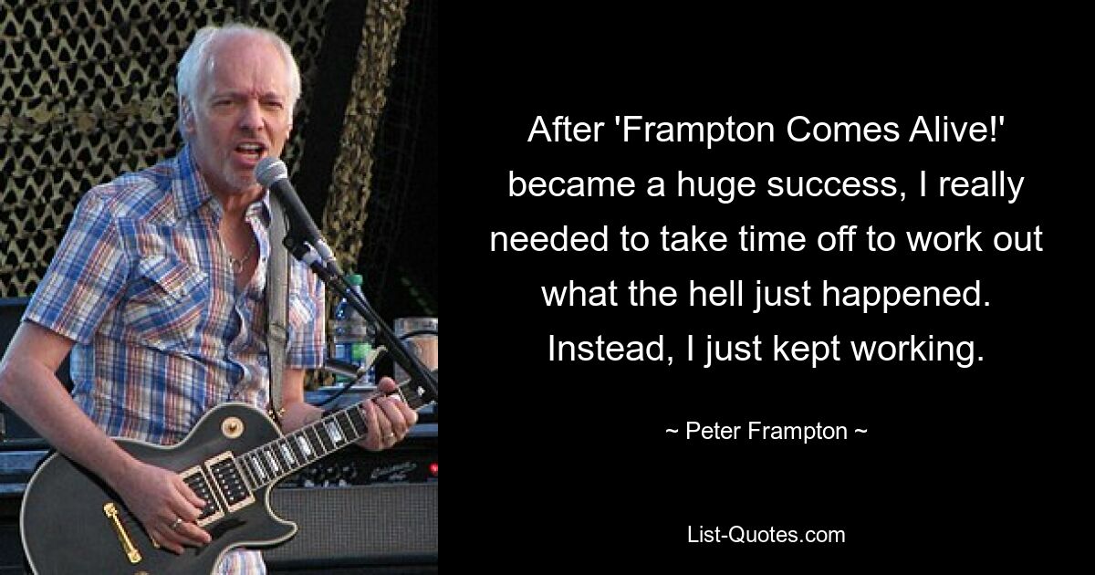 After 'Frampton Comes Alive!' became a huge success, I really needed to take time off to work out what the hell just happened. Instead, I just kept working. — © Peter Frampton