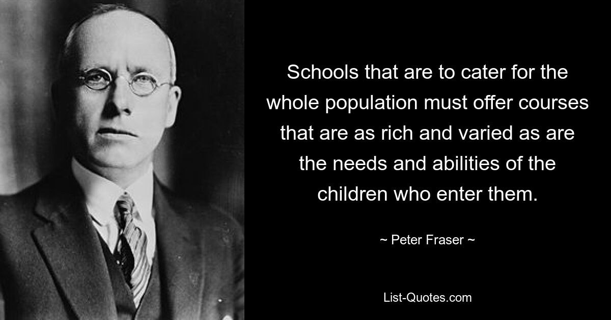 Schools that are to cater for the whole population must offer courses that are as rich and varied as are the needs and abilities of the children who enter them. — © Peter Fraser