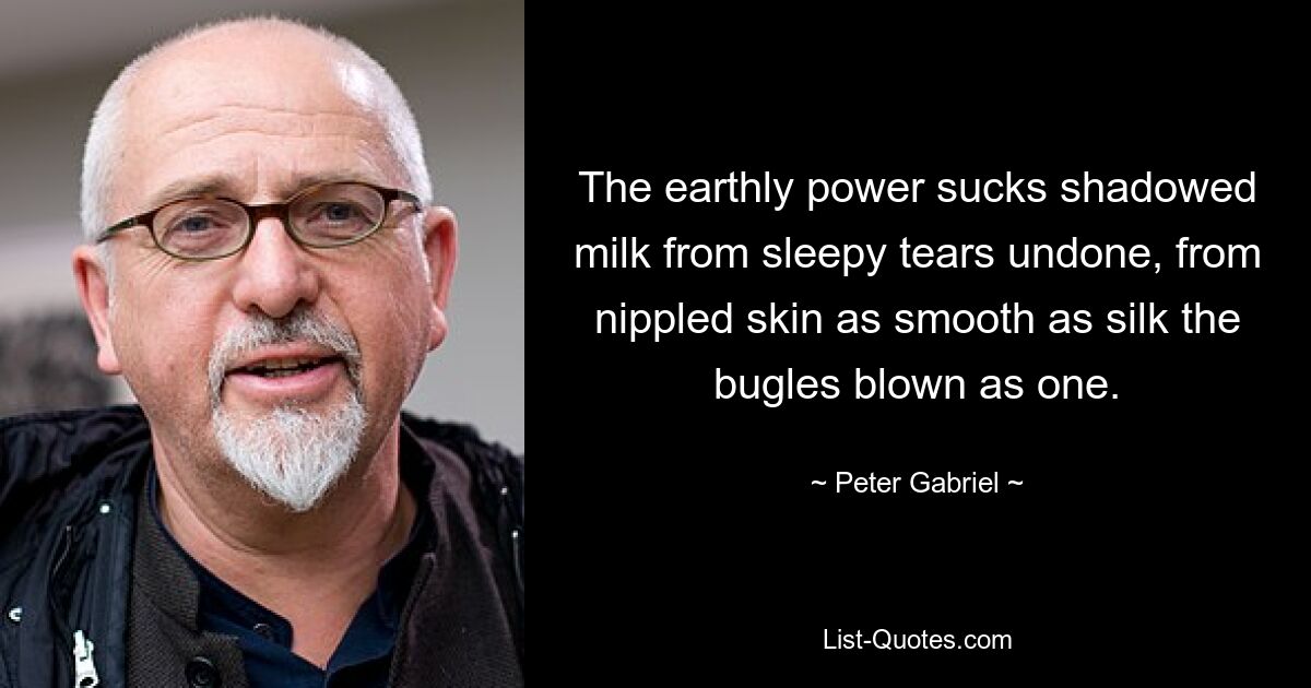 The earthly power sucks shadowed milk from sleepy tears undone, from nippled skin as smooth as silk the bugles blown as one. — © Peter Gabriel