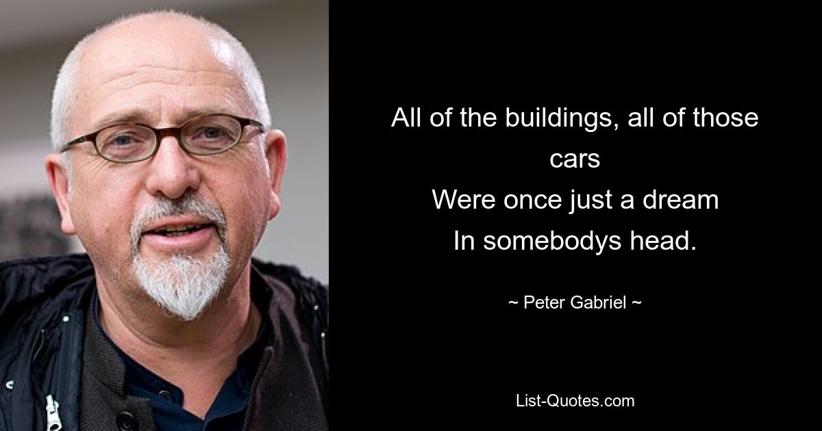 All of the buildings, all of those cars
Were once just a dream
In somebodys head. — © Peter Gabriel