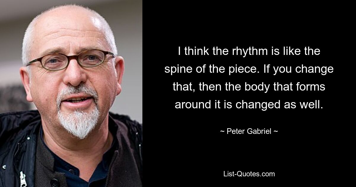 I think the rhythm is like the spine of the piece. If you change that, then the body that forms around it is changed as well. — © Peter Gabriel