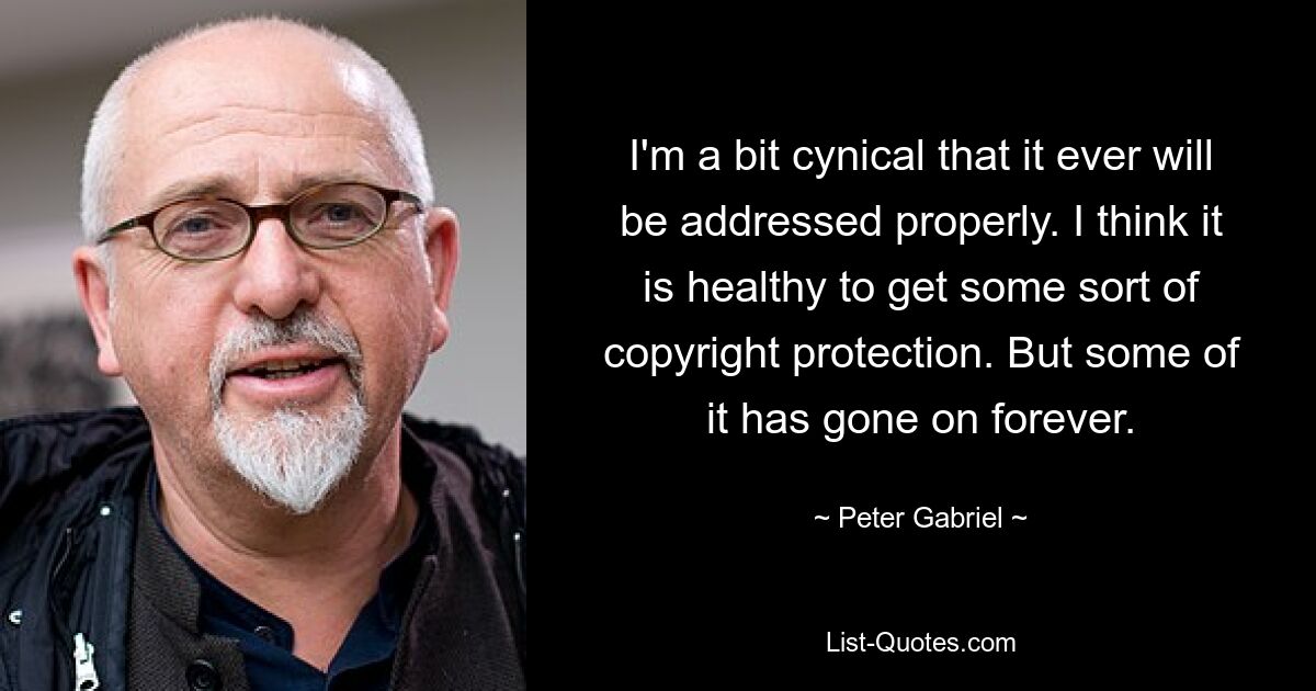 I'm a bit cynical that it ever will be addressed properly. I think it is healthy to get some sort of copyright protection. But some of it has gone on forever. — © Peter Gabriel