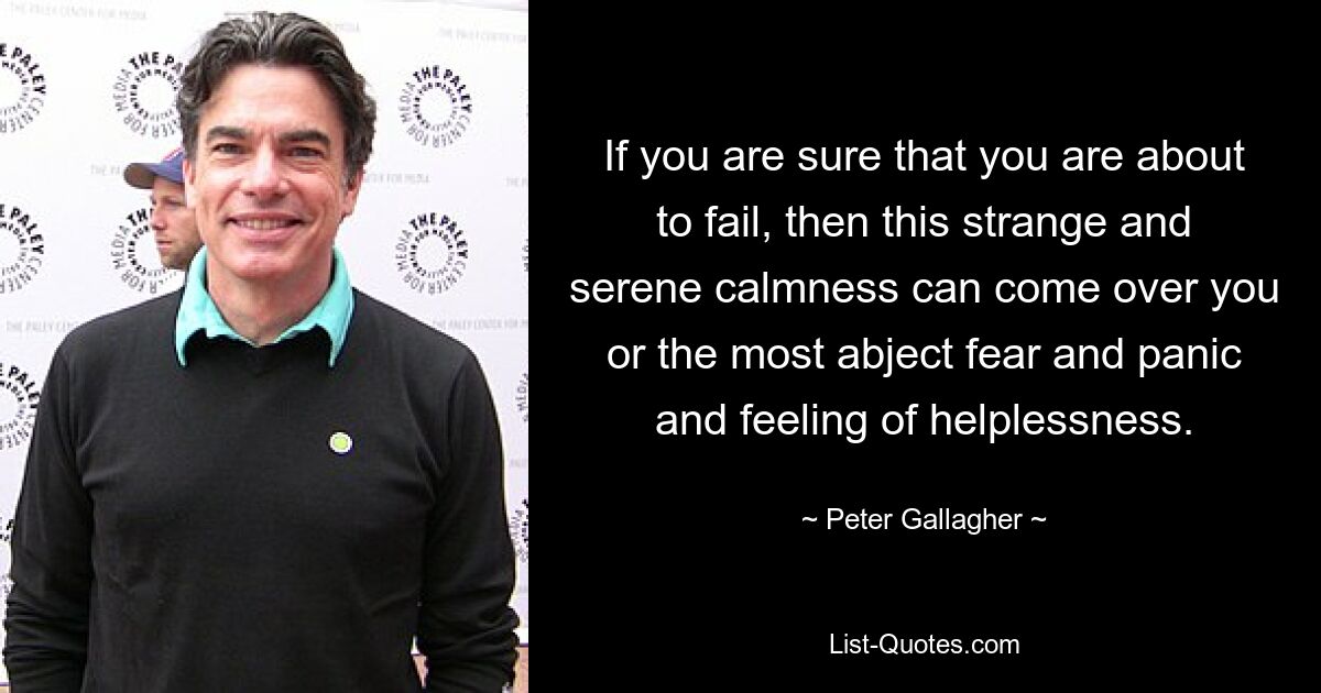 If you are sure that you are about to fail, then this strange and serene calmness can come over you or the most abject fear and panic and feeling of helplessness. — © Peter Gallagher