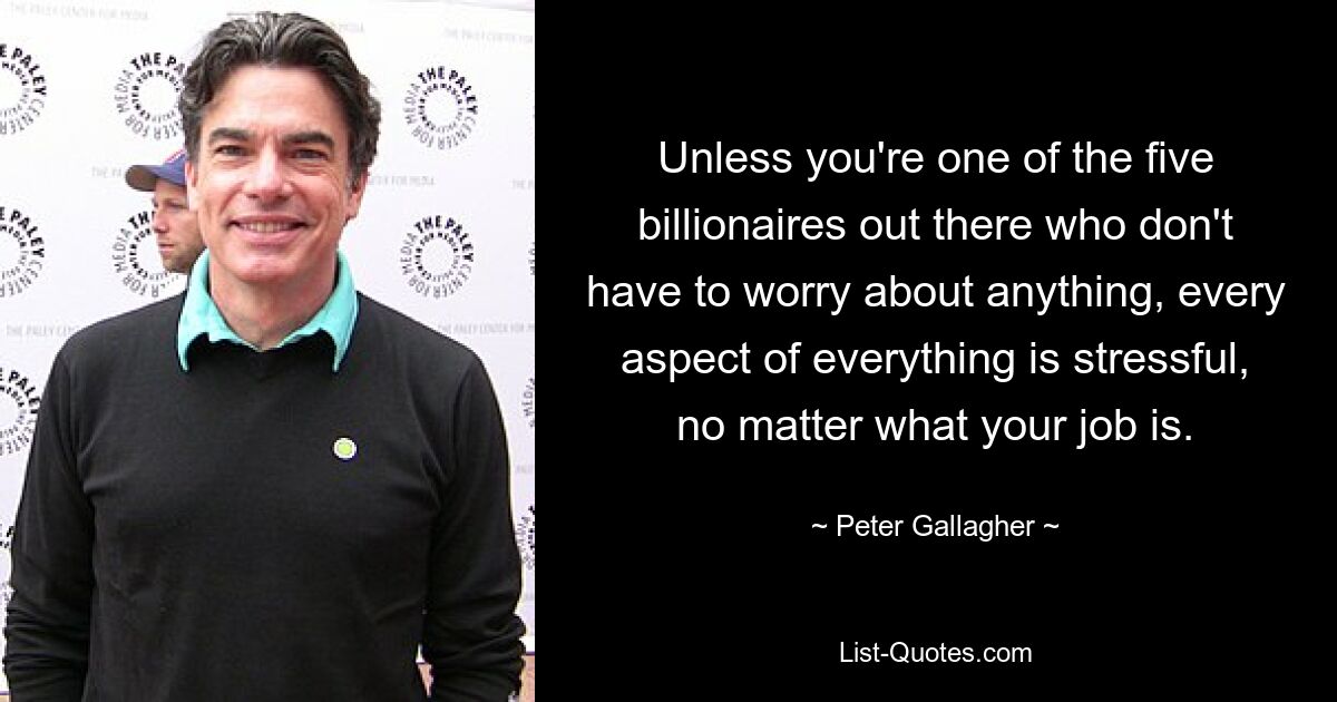 Unless you're one of the five billionaires out there who don't have to worry about anything, every aspect of everything is stressful, no matter what your job is. — © Peter Gallagher