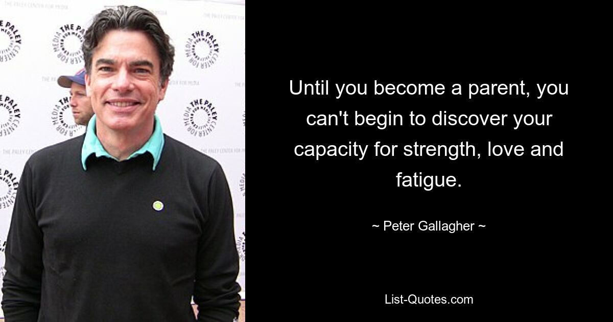 Until you become a parent, you can't begin to discover your capacity for strength, love and fatigue. — © Peter Gallagher