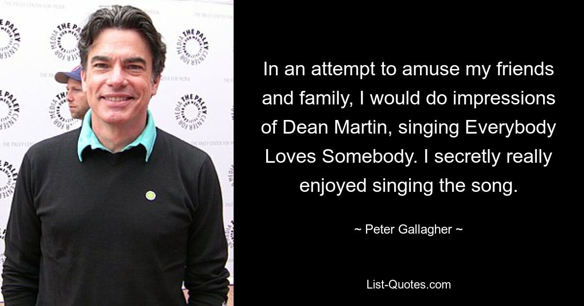 In an attempt to amuse my friends and family, I would do impressions of Dean Martin, singing Everybody Loves Somebody. I secretly really enjoyed singing the song. — © Peter Gallagher