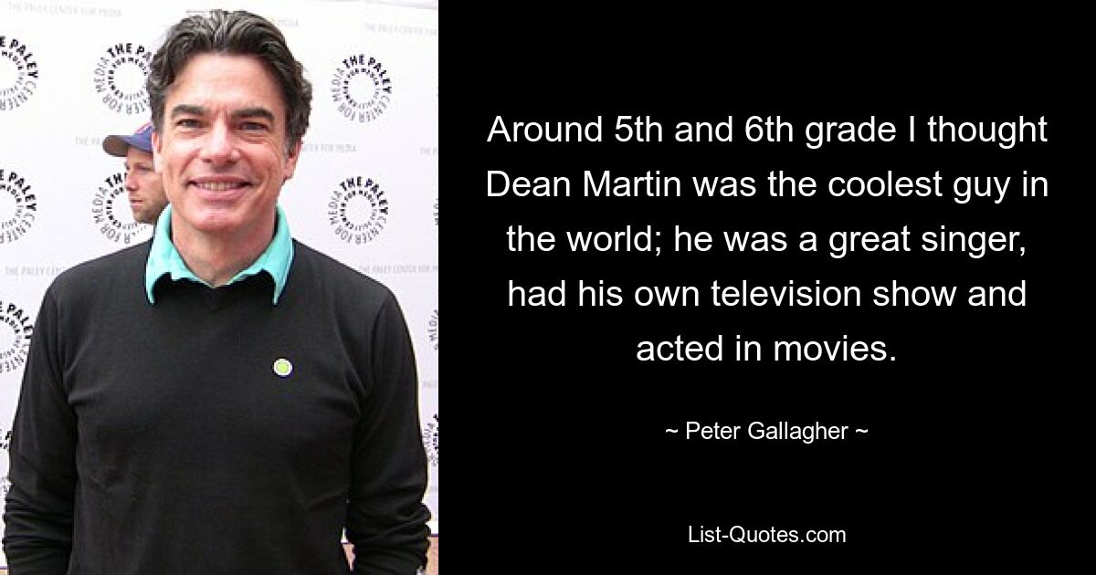 Around 5th and 6th grade I thought Dean Martin was the coolest guy in the world; he was a great singer, had his own television show and acted in movies. — © Peter Gallagher