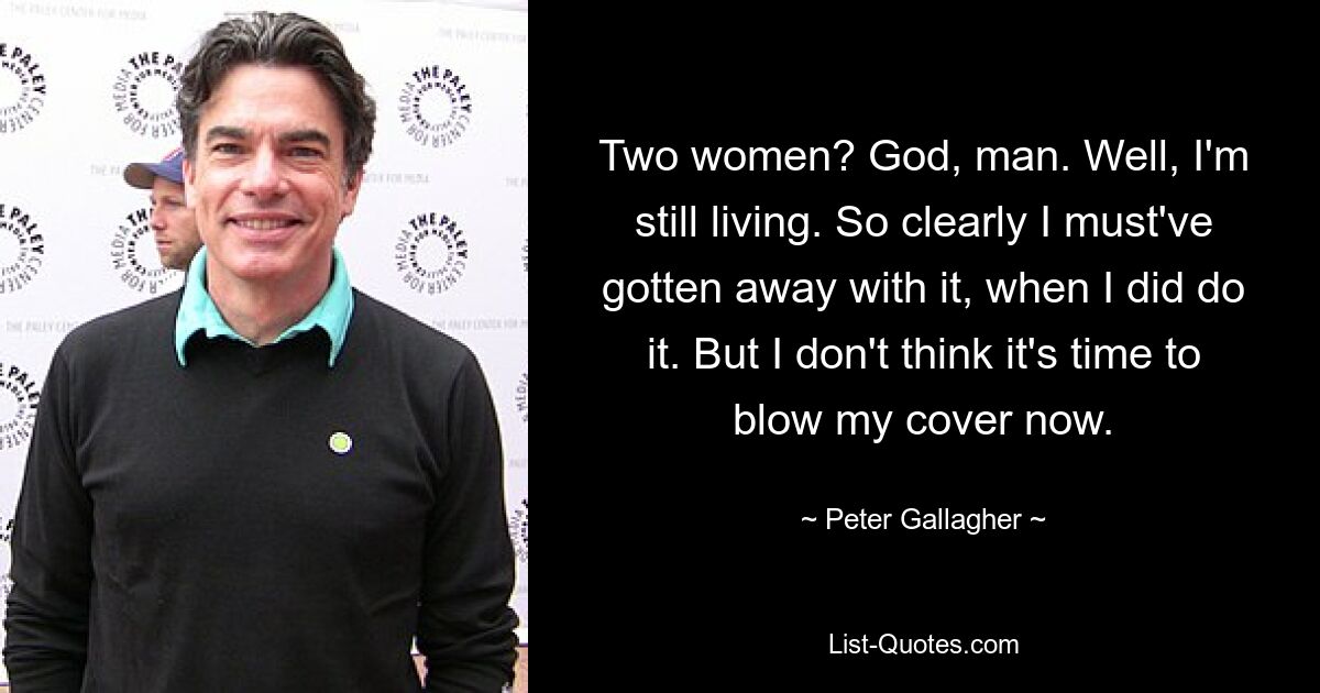 Two women? God, man. Well, I'm still living. So clearly I must've gotten away with it, when I did do it. But I don't think it's time to blow my cover now. — © Peter Gallagher