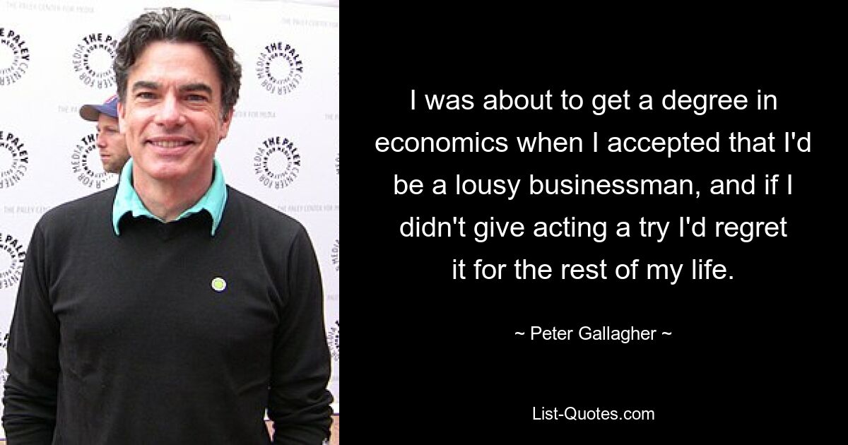 I was about to get a degree in economics when I accepted that I'd be a lousy businessman, and if I didn't give acting a try I'd regret it for the rest of my life. — © Peter Gallagher