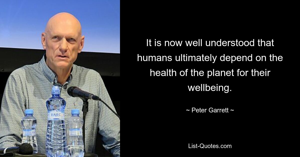 It is now well understood that humans ultimately depend on the health of the planet for their wellbeing. — © Peter Garrett