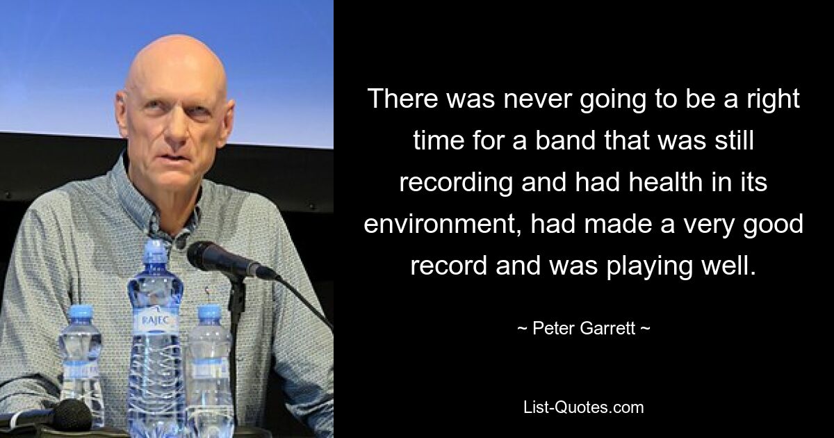 There was never going to be a right time for a band that was still recording and had health in its environment, had made a very good record and was playing well. — © Peter Garrett