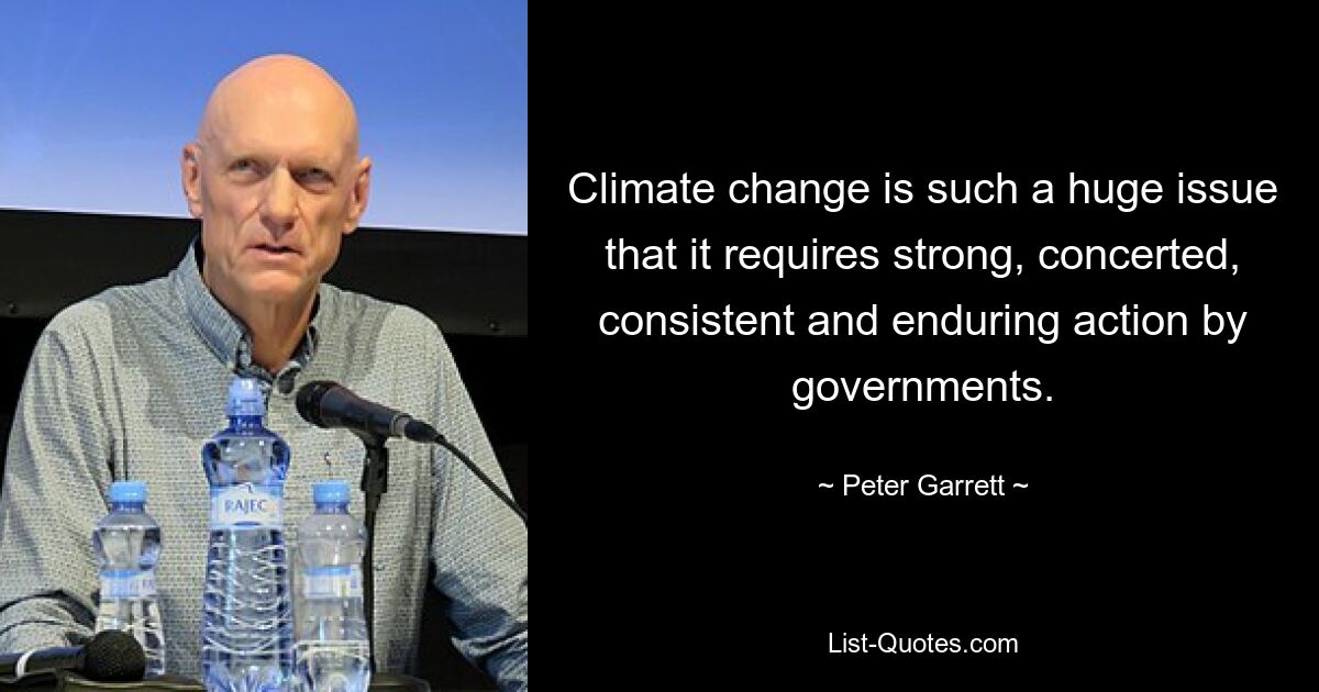 Climate change is such a huge issue that it requires strong, concerted, consistent and enduring action by governments. — © Peter Garrett