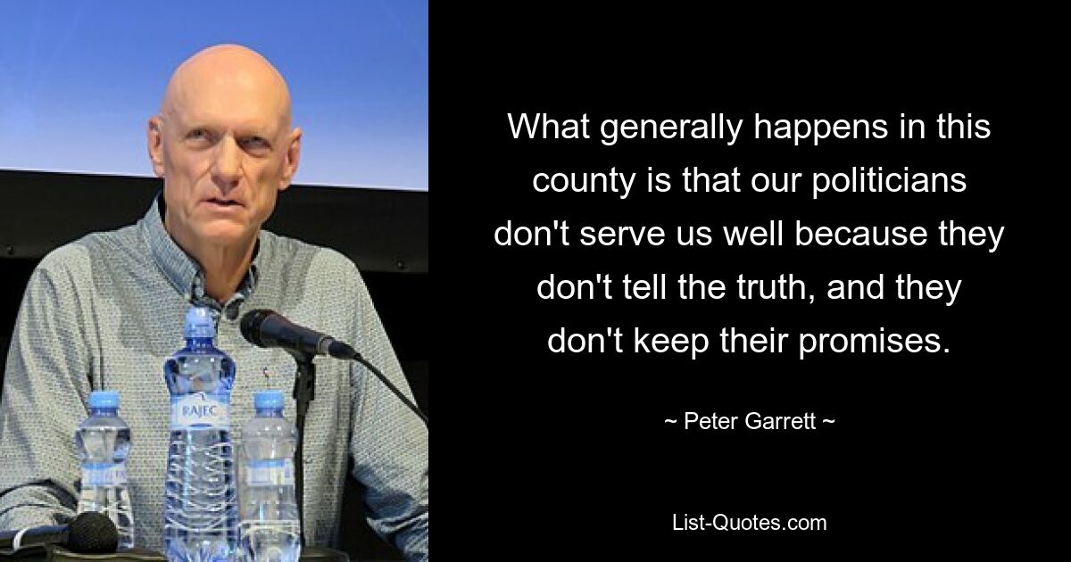 What generally happens in this county is that our politicians don't serve us well because they don't tell the truth, and they don't keep their promises. — © Peter Garrett