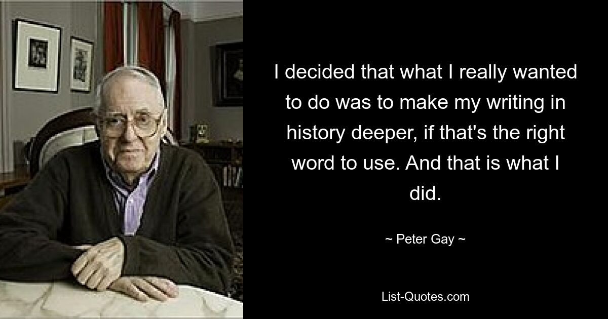 I decided that what I really wanted to do was to make my writing in history deeper, if that's the right word to use. And that is what I did. — © Peter Gay