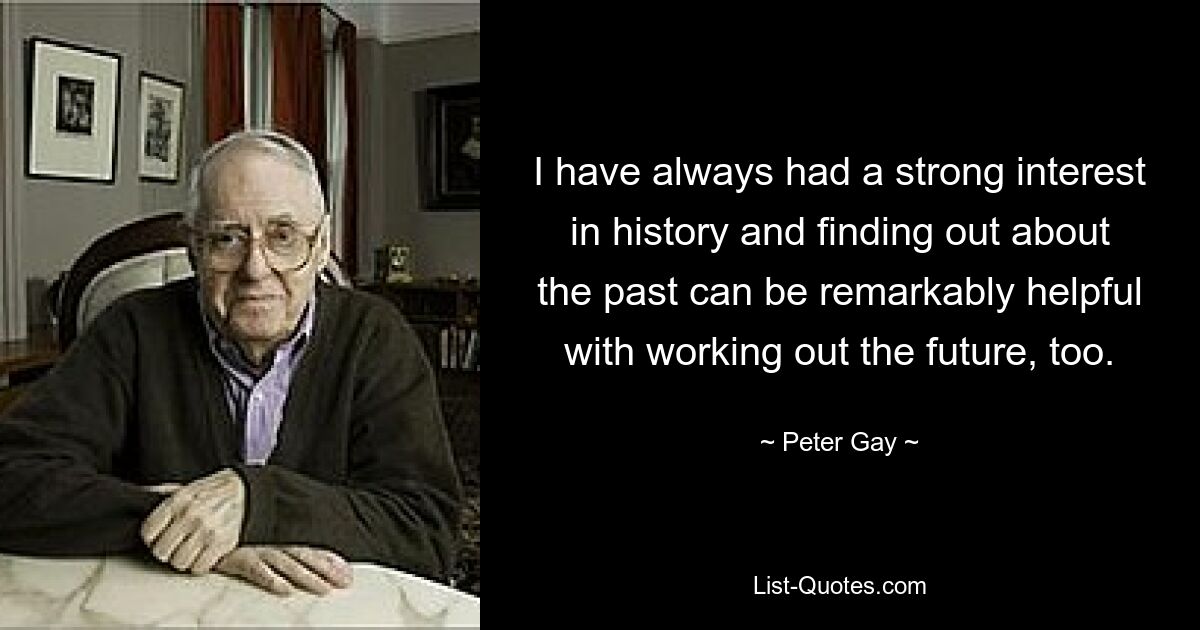 I have always had a strong interest in history and finding out about the past can be remarkably helpful with working out the future, too. — © Peter Gay