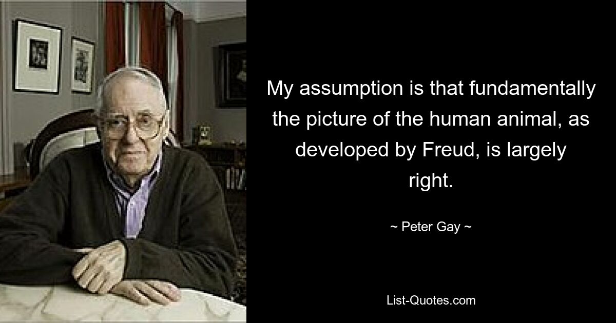 My assumption is that fundamentally the picture of the human animal, as developed by Freud, is largely right. — © Peter Gay