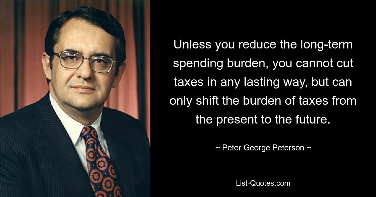 Unless you reduce the long-term spending burden, you cannot cut taxes in any lasting way, but can only shift the burden of taxes from the present to the future. — © Peter George Peterson