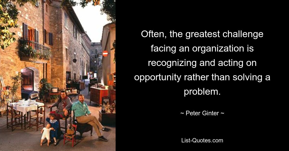 Often, the greatest challenge facing an organization is recognizing and acting on opportunity rather than solving a problem. — © Peter Ginter