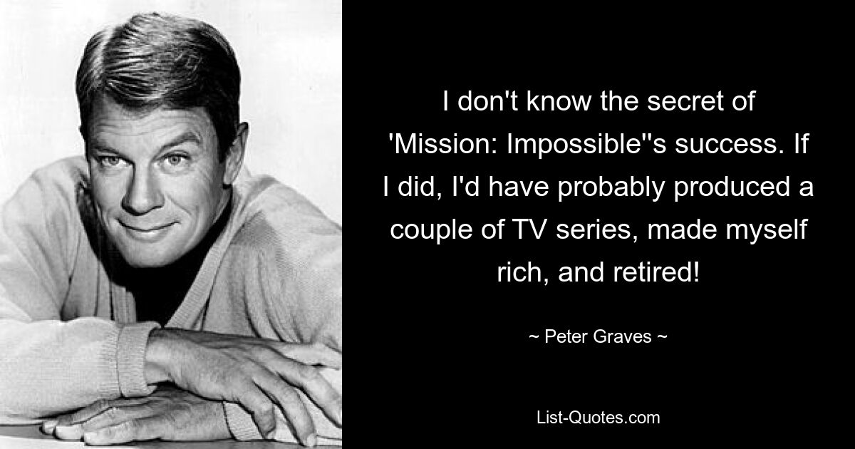 I don't know the secret of 'Mission: Impossible''s success. If I did, I'd have probably produced a couple of TV series, made myself rich, and retired! — © Peter Graves