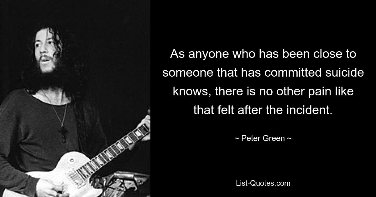 As anyone who has been close to someone that has committed suicide knows, there is no other pain like that felt after the incident. — © Peter Green