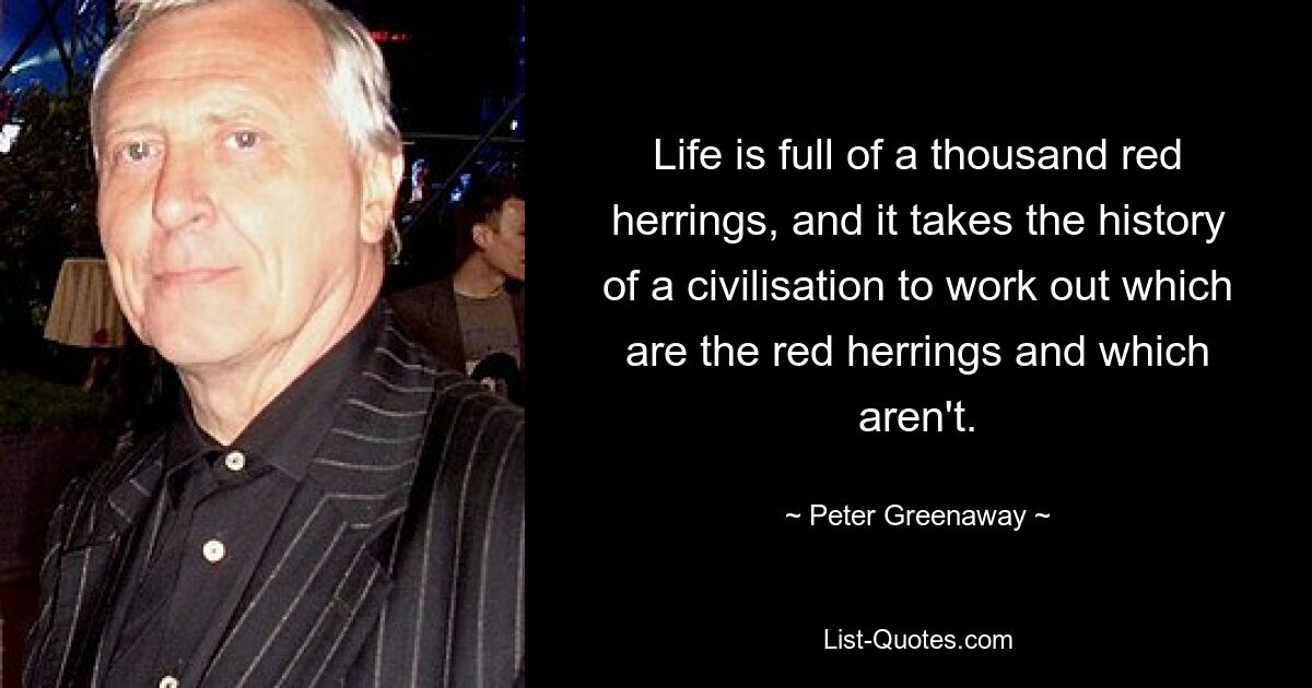 Life is full of a thousand red herrings, and it takes the history of a civilisation to work out which are the red herrings and which aren't. — © Peter Greenaway