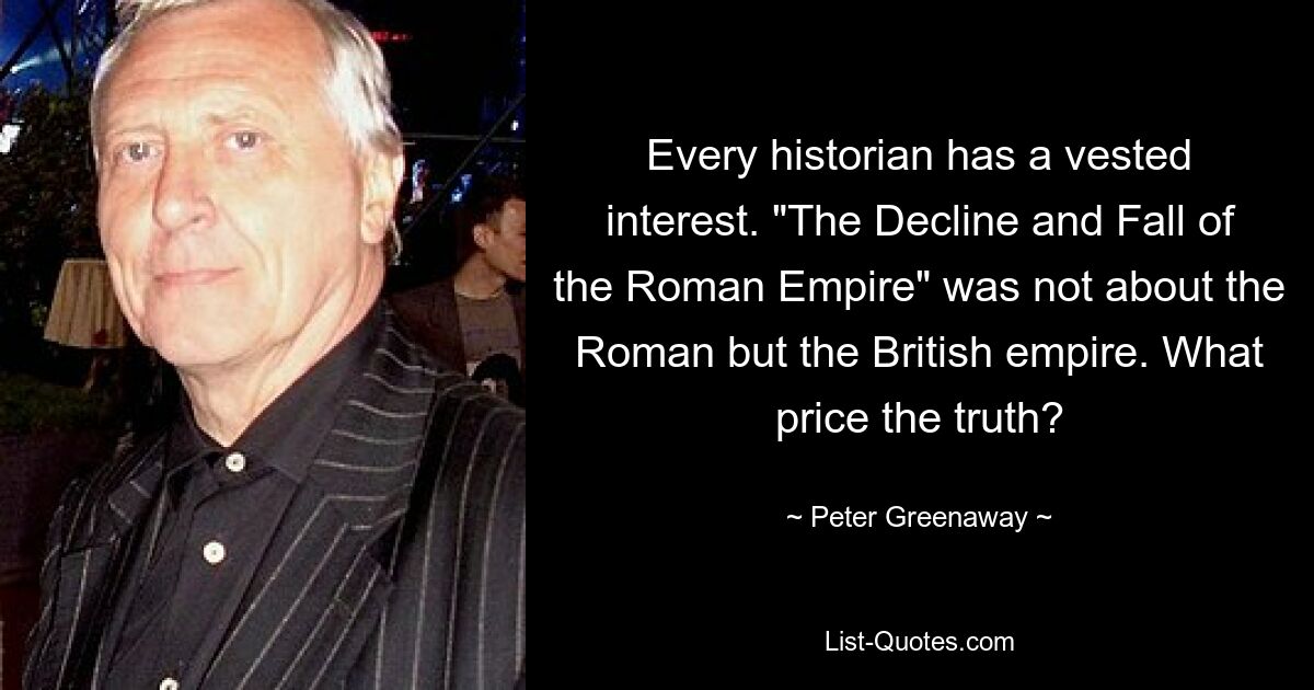 Every historian has a vested interest. "The Decline and Fall of the Roman Empire" was not about the Roman but the British empire. What price the truth? — © Peter Greenaway